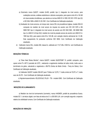 a) Dosímetro marca QUEST, modelo Q-400, portátil, tipo 2, integrador de nível sonoro, para
avaliações sonoras, análises estatísticas e cálculos avançados, para operar entre 40 e 140 dB
em duas escalas simultâneas, que atende as normas ANSI S1.4-1983, IEC 651-1979, tipo 2(I)
e IEC 804-1985 e ANSI S1.25-1991. Com Certificado de Calibração atualizado.
b) Analisador de níveis sonoros, em tempo real, marca CEL de procedência Inglesa, modelo 593-C2
composto de medidor de nível sonoro de impulso de acordo com IEC 651:1979 e BS
5969:1981 tipo 2; integrador de nível sonoro de acordo com IEC 804:1985 , BS 6898:1986
tipo 2 e ANSI S1.43 tipo S(2); medidor de nível de pressão sonora de acordo com ANSI S1.4-
1983 tipo S(2), para operar entre 05 e 140 dB, com variação máximo admissível de 1,0 dB.
Este equipamento foi produzido conforme ISO 9002. Com Certificado de Calibração
atualizado.
d) Calibrador marca CEL, modelo 282, classe 2L, calibrado em 113,7 dB a 1000 Hz com Certificado de
Calibração atualizado.
MEDIÇÕES TÉRMICAS
a) “Área Heat Stress Monitor”, marca QUEST, modelo QUESTEMP 15, portátil, compacto, para
operar entre 0º e 60º C precisão de 0,5ºC , realizando e registrando medidas de bulbo úmido, bulbo seco e
termômetro de globo, calculando e registrando o IBUTG (Índice de Bulbo Úmido - Temp de Globo). Com
Certificado de Calibração atualizado.
b) Calibrador QUEST modelo 056-937 para T.Globo de 12,5ºC, T. bulbo úmido de 70,0ºC e T. bulbo
seco de 45,3ºC. Com Certificado de Calibração atualizado.
c) Higrotermoanemômetro VELOCICALC PLUS - TSI - modelo 8360. Com Certificado de Calibração
atualizado.
MEDIÇÕES DE ILUMINAMENTO
a) Medidor de nível de iluminamento (luxímetro), marca HAGNER, portátil de procedência Sueca,
modelo EC 1, de leitura digital, com faixa de leitura de 0,1 a 200.000 LUX. com correção segundo o espectro
relativo da visibilidade humana. Com Certificado de Calibração atualizado.
MEDIÇÕES DE VIBRAÇÃO
 