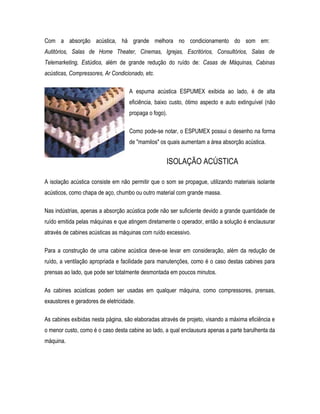 Com a absorção acústica, há grande melhora no condicionamento do som em:
Autitórios, Salas de Home Theater, Cinemas, Igrejas, Escritórios, Consultórios, Salas de
Telemarketing, Estúdios, além de grande redução do ruído de: Casas de Máquinas, Cabinas
acústicas, Compressores, Ar Condicionado, etc.
A espuma acústica ESPUMEX exibida ao lado, é de alta
eficiência, baixo custo, ótimo aspecto e auto extinguível (não
propaga o fogo).
Como pode-se notar, o ESPUMEX possui o desenho na forma
de "mamilos" os quais aumentam a área absorção acústica.
ISOLAÇÃO ACÚSTICA
A isolação acústica consiste em não permitir que o som se propague, utilizando materiais isolante
acústicos, como chapa de aço, chumbo ou outro material com grande massa.
Nas indústrias, apenas a absorção acústica pode não ser suficiente devido a grande quantidade de
ruído emitida pelas máquinas e que atingem diretamente o operador, então a solução é enclausurar
através de cabines acústicas as máquinas com ruído excessivo.
Para a construção de uma cabine acústica deve-se levar em consideração, além da redução de
ruído, a ventilação apropriada e facilidade para manutenções, como é o caso destas cabines para
prensas ao lado, que pode ser totalmente desmontada em poucos minutos.
As cabines acústicas podem ser usadas em qualquer máquina, como compressores, prensas,
exaustores e geradores de eletricidade.
As cabines exibidas nesta página, são elaboradas através de projeto, visando a máxima eficiência e
o menor custo, como é o caso desta cabine ao lado, a qual enclausura apenas a parte barulhenta da
máquina.
 