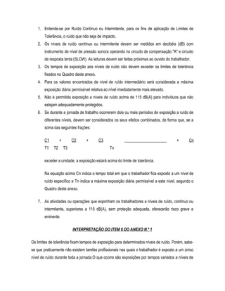 1. Entende-se por Ruído Contínuo ou Intermitente, para os fins de aplicação de Limites de
Tolerância, o ruído que não seja de impacto.
2. Os níveis de ruído contínuo ou intermitente devem ser medidos em decibéis (dB) com
instrumento de nível de pressão sonora operando no circuito de compensação "A" e circuito
de resposta lenta (SLOW). As leituras devem ser feitas próximas ao ouvido do trabalhador.
3. Os tempos de exposição aos níveis de ruído não devem exceder os limites de tolerância
fixados no Quadro deste anexo.
4. Para os valores encontrados de nível de ruído intermediário será considerada a máxima
exposição diária permissível relativa ao nível imediatamente mais elevado.
5. Não é permitida exposição a níveis de ruído acima de 115 dB(A) para indivíduos que não
estejam adequadamente protegidos.
6. Se durante a jornada de trabalho ocorrerem dois ou mais períodos de exposição a ruído de
diferentes níveis, devem ser considerados os seus efeitos combinados, de forma que, se a
soma das seguintes frações:
C1 + C2 + C3 _____________________ + Cn
T1 T2 T3 Tn
exceder a unidade, a exposição estará acima do limite de tolerância.
Na equação acima Cn indica o tempo total em que o trabalhador fica exposto a um nível de
ruído específico e Tn indica a máxima exposição diária permissível a este nível, segundo o
Quadro deste anexo.
7. As atividades ou operações que exponham os trabalhadores a níveis de ruído, contínuo ou
intermitente, superiores a 115 dB(A), sem proteção adequada, oferecerão risco grave e
eminente.
INTERPRETAÇÃO DO ITEM 6 DO ANEXO N.º 1
Os limites de tolerância fixam tempos de exposição para determinados níveis de ruído. Porém, sabe-
se que praticamente não existem tarefas profissionais nas quais o trabalhador é exposto a um único
nível de ruído durante toda a jornada.O que ocorre são exposições por tempos variados a níveis de
 
