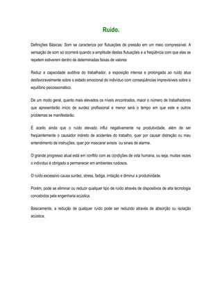 Ruído.
Definições Básicas: Som se caracteriza por flutuações de pressão em um meio compressível. A
sensação de som só ocorrerá quando a amplitude destas flutuações e a freqüência com que elas se
repetem estiverem dentro de determinadas faixas de valores
Reduz a capacidade auditiva do trabalhador, a exposição intensa e prolongada ao ruído atua
desfavoravelmente sobre o estado emocional do indivíduo com conseqüências imprevisíveis sobre o
equilíbrio psicossomático.
De um modo geral, quanto mais elevados os níveis encontrados, maior o número de trabalhadores
que apresentarão início de surdez profissional e menor será o tempo em que este e outros
problemas se manifestarão.
É aceito ainda que o ruído elevado influi negativamente na produtividade, além de ser
freqüentemente o causador indireto de acidentes do trabalho, quer por causar distração ou mau
entendimento de instruções, quer por mascarar avisos ou sinais de alarme.
O grande progresso atual está em conflito com as condições de vida humana, ou seja, muitas vezes
o indivíduo é obrigado a permanecer em ambientes ruidosos.
O ruído excessivo causa surdez, stress, fadiga, irritação e diminui a produtividade.
Porém, pode se eliminar ou reduzir qualquer tipo de ruído através de dispositivos de alta tecnologia
concebidos pela engenharia acústica.
Basicamente, a redução de qualquer ruído pode ser reduzido através de absorção ou isolação
acústica.
 