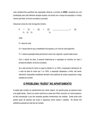 ruído variados.Para quantificar tais exposições utiliza-se o conceito da DOSE, resultando em uma
ponderação para cada diferente situação acústica, de acordo com o tempo de exposição e o tempo
máximo permitido, de forma cumulativa na jornada.
Calcula-se a dose de ruído da seguinte maneira:
D = C1 + C2 + C3 ____________________+ Cn
T1 T2 T3 Tn
onde:
D = dose de ruído
Cn = tempo total em que o trabalhador fica exposto a um nível de ruído específico.
Tn = máxima exposição diária permissível a este nível, segundo o quadro deste anexo.
Com o cálculo da dose, é possível determinar-se a exposição do indivíduo em toda a
jornada de trabalho, de forma cumulativa.
Se o valor da dose for menor ou igual à unidade (1), ou 100%, a exposição é admissível. Se
o valor da dose for maior que 1 ou 100%, a exposição ultrapassou o limite, não sendo
admissível. Exposições inaceitáveis denotam risco potencial de surdez ocupacional e exige
medidas de controle.
O PROBLEMA "RUÍDO" NO APARTAMENTO
A opção pela moradia em apartamentos tem várias origens. Um grande grupo de pessoas busca
uma opção barata. Outros, por serem sozinhos ou casais sem filhos, procuram um recinto pequeno,
de fácil manutenção e que não necessite grandes investimentos nas mobílias. Existe ainda outro
grande grupo de pessoas que busca a segurança contra roubos e assaltos. Os demais tem
preferência pessoal por este tipo de moradia.
 