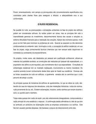 Porem, lamentavelmente, nem sempre os pré-requisitos são convenientemente especificados e/ou
controlados pelos clientes finais para assegurar a eficácia, a adequabilidade e/ou a sua
conformidade.
O RUÍDO RESIDENCIAL
Na questão do ruído, as preocupações e concepções ambientais na fase de projeto dos edifícios
podem ser consideradas sofríveis. As razões podem ser várias, mas as principais têm sido a
insensibilidade gerencial do investimento, desconhecimento técnico das causas e soluções ou
extrema dificuldade financeira para a realização das soluções. Apesar das inúmeras queixas, muito
pouco se tem feito para minimizar os problemas de ruído. Quando se associam os três elementos
condicionadores do ambiente: calor, iluminação e ruído, a concepção do edifício residencial, em sua
fase de projeto, exige conhecimentos técnicos criteriosos que nem sempre estão disponíveis na
contratada (ou contratante) do empreendimento.
Os projetos, muitas vezes, são idealizados por pessoal sem qualificação profissional; utilizam-se
materiais de qualidade duvidosa, as construções são realizadas por pessoal não especializado, e o
proprietário não define os pré-requisitos, pois normalmente não é sua especialidade. O resultado da
ambientação residencial tem se mostrado inadequado, inconveniente ou mesmo inaceitável. Os
usuários somente tomam conhecimento destes fatos após ter fixado sua residência. Diversas são
as fontes causadoras de ruído em edifícios, e igualmente variados são os caminhos que o ruído
percorre até atingir o ouvido.
As principais queixas de moradores de edifícios de apartamentos, no que se refere ao ruído, são:
barulho da casa de máquinas dos elevadores, ruído das instalações hidráulicas, ruídos de vizinhos,
ruído proveniente da rua, etc.. Existem reclamações, inclusive, contra vizinhos que roncam durante o
sono, ou quando usam o banheiro.
Todas estas queixas tem razão de existir, pois são extremamente desagradáveis, comprometendo a
razão principal de uma residência: o repouso. A confirmação destas afirmativas é o fato de que tem
se verificado um acréscimo de reclamações contra as empresas construtoras e os vizinhos. Este
fato tem causado grandes despesas, não bastasse o prejuízo de relacionamento entre eles.
 
