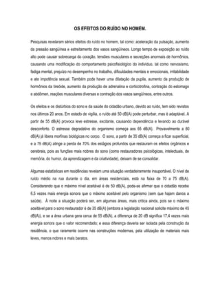 OS EFEITOS DO RUÍDO NO HOMEM.
Pesquisas revelaram sérios efeitos do ruído no homem, tal como: aceleração da pulsação, aumento
da pressão sangüínea e estreitamento dos vasos sangüíneos. Longo tempo de exposição ao ruído
alto pode causar sobrecarga do coração, tensões musculares e secreções anormais de hormônios,
causando uma modificação do comportamento psicofisiológico do individuo, tal como nervosismo,
fadiga mental, prejuízo no desempenho no trabalho, dificuldades mentais e emocionais, irritabilidade
e ate impotência sexual. Também pode haver uma dilatação da pupila, aumento da produção de
hormônios da tireóide, aumento da produção de adrenalina e corticotrofina, contração do estomago
e abdômen, reações musculares diversas e contração dos vasos sangüíneos, entre outros.
Os efeitos e os distúrbios do sono e da saúde do cidadão urbano, devido ao ruído, tem sido revistos
nos últimos 20 anos. Em estado de vigília, o ruído até 50 dB(A) pode perturbar, mas é adaptável. A
partir de 55 dB(A) provoca leve estresse, excitante, causando dependência e levando ao durável
desconforto. O estresse degradativo do organismo começa aos 65 dB(A). Provavelmente a 80
dB(A) já libera morfinas biológicas no corpo. O sono, a partir de 35 dB(A) começa a ficar superficial,
e a 75 dB(A) atinge a perda de 70% dos estágios profundos que restauram os efeitos orgânicos e
cerebrais, pois as funções mais nobres do sono (como restauradoras psicológicas, intelectuais, de
memória, do humor, da aprendizagem e da criatividade), deixam de se consolidar.
Algumas estatísticas em residências revelam uma situação verdadeiramente insuportável. O nível de
ruído médio na rua durante o dia, em áreas residenciais, está na faixa de 70 a 75 dB(A).
Considerando que o máximo nível aceitável é de 50 dB(A), pode-se afirmar que o cidadão recebe
6,5 vezes mais energia sonora que o máximo aceitável pelo organismo (sem que hajam danos a
saúde). À noite a situação poderá ser, em algumas áreas, mais critica ainda, pois se o máximo
aceitável para o sono restaurador é de 35 dB(A) (embora a legislação nacional solicite máximo de 45
dB(A)), e se a área urbana gera cerca de 55 dB(A), a diferença de 20 dB significa 17,4 vezes mais
energia sonora que o valor recomendado; e essa diferença deveria ser isolada pela construção da
residência, o que raramente ocorre nas construções modernas, pela utilização de materiais mais
leves, menos nobres e mais baratos.
 