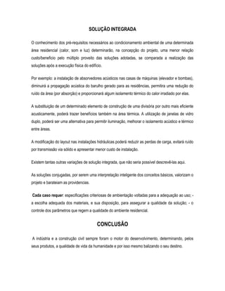 SOLUÇÃO INTEGRADA
O conhecimento dos pré-requisitos necessários ao condicionamento ambiental de uma determinada
área residencial (calor, som e luz) determinarão, na concepção do projeto, uma menor relação
custo/beneficio pelo múltiplo proveito das soluções adotadas, se comparada a realização das
soluções após a execução física do edifício.
Por exemplo: a instalação de absorvedores acústicos nas casas de máquinas (elevador e bombas),
diminuirá a propagação acústica do barulho gerado para as residências, permitira uma redução do
ruído da área (por absorção) e proporcionará algum isolamento térmico do calor irradiado por elas.
A substituição de um determinado elemento de construção de uma divisória por outro mais eficiente
acusticamente, poderá trazer benefícios também na área térmica. A utilização de janelas de vidro
duplo, poderá ser uma alternativa para permitir iluminação, melhorar o isolamento acústico e térmico
entre áreas.
A modificação do layout nas instalações hidráulicas poderá reduzir as perdas de carga, evitará ruído
por transmissão via sólido e apresentar menor custo de instalação.
Existem tantas outras variações de solução integrada, que não seria possível descrevê-las aqui.
As soluções conjugadas, por serem uma interpretação inteligente dos conceitos básicos, valorizam o
projeto e barateiam as providencias.
Cada caso requer: especificações criteriosas de ambientação voltadas para a adequação ao uso; -
a escolha adequada dos materiais, e sua disposição, para assegurar a qualidade da solução; - o
controle dos parâmetros que regem a qualidade do ambiente residencial.
CONCLUSÃO
A indústria e a construção civil sempre foram o motor do desenvolvimento, determinando, pelos
seus produtos, a qualidade de vida da humanidade e por isso mesmo balizando o seu destino.
 
