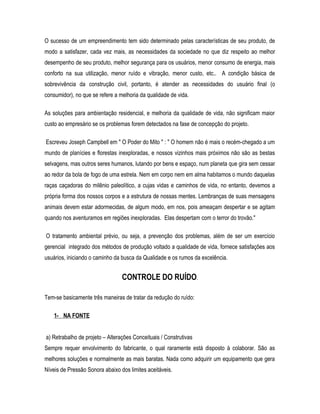 O sucesso de um empreendimento tem sido determinado pelas características de seu produto, de
modo a satisfazer, cada vez mais, as necessidades da sociedade no que diz respeito ao melhor
desempenho de seu produto, melhor segurança para os usuários, menor consumo de energia, mais
conforto na sua utilização, menor ruído e vibração, menor custo, etc.. A condição básica de
sobrevivência da construção civil, portanto, é atender as necessidades do usuário final (o
consumidor), no que se refere a melhoria da qualidade de vida.
As soluções para ambientação residencial, e melhoria da qualidade de vida, não significam maior
custo ao empresário se os problemas forem detectados na fase de concepção do projeto.
Escreveu Joseph Campbell em " O Poder do Mito " : " O homem não é mais o recém-chegado a um
mundo de planícies e florestas inexploradas, e nossos vizinhos mais próximos não são as bestas
selvagens, mas outros seres humanos, lutando por bens e espaço, num planeta que gira sem cessar
ao redor da bola de fogo de uma estrela. Nem em corpo nem em alma habitamos o mundo daquelas
raças caçadoras do milênio paleolítico, a cujas vidas e caminhos de vida, no entanto, devemos a
própria forma dos nossos corpos e a estrutura de nossas mentes. Lembranças de suas mensagens
animais devem estar adormecidas, de algum modo, em nos, pois ameaçam despertar e se agitam
quando nos aventuramos em regiões inexploradas. Elas despertam com o terror do trovão."
O tratamento ambiental prévio, ou seja, a prevenção dos problemas, além de ser um exercício
gerencial integrado dos métodos de produção voltado a qualidade de vida, fornece satisfações aos
usuários, iniciando o caminho da busca da Qualidade e os rumos da excelência.
CONTROLE DO RUÍDO.
Tem-se basicamente três maneiras de tratar da redução do ruído:
1- NA FONTE
a) Retrabalho de projeto – Alterações Conceituais / Construtivas
Sempre requer envolvimento do fabricante, o qual raramente está disposto à colaborar. São as
melhores soluções e normalmente as mais baratas. Nada como adquirir um equipamento que gera
Níveis de Pressão Sonora abaixo dos limites aceitáveis.
 