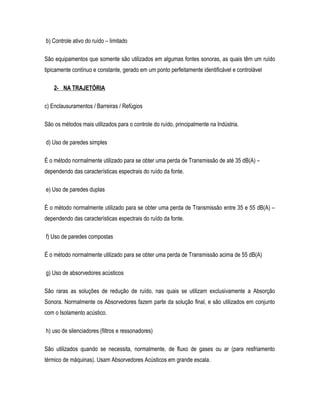 b) Controle ativo do ruído – limitado
São equipamentos que somente são utilizados em algumas fontes sonoras, as quais têm um ruído
tipicamente contínuo e constante, gerado em um ponto perfeitamente identificável e controlável
2- NA TRAJETÓRIA
c) Enclausuramentos / Barreiras / Refúgios
São os métodos mais utilizados para o controle do ruído, principalmente na Indústria.
d) Uso de paredes simples
É o método normalmente utilizado para se obter uma perda de Transmissão de até 35 dB(A) –
dependendo das características espectrais do ruído da fonte.
e) Uso de paredes duplas
É o método normalmente utilizado para se obter uma perda de Transmissão entre 35 e 55 dB(A) –
dependendo das características espectrais do ruído da fonte.
f) Uso de paredes compostas
É o método normalmente utilizado para se obter uma perda de Transmissão acima de 55 dB(A)
g) Uso de absorvedores acústicos
São raras as soluções de redução de ruído, nas quais se utilizam exclusivamente a Absorção
Sonora. Normalmente os Absorvedores fazem parte da solução final, e são utilizados em conjunto
com o Isolamento acústico.
h) uso de silenciadores (filtros e ressonadores)
São utilizados quando se necessita, normalmente, de fluxo de gases ou ar (para resfriamento
térmico de máquinas). Usam Absorvedores Acústicos em grande escala.
 