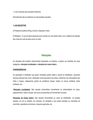 I ) Uso composto das soluções anteriores
Normalmente são as melhores (e mais baratas) soluções.
3- NO RECEPTOR
j) Protetores Auditivos (Plug, Concha, Capacete, misto)
k) Refúgios - O uso de salas especiais para controle do ruído dentro dela, com o objetivo de redução
dos níveis de ruído da área como um todo.
Vibrações.
As vibrações são também relativamente freqüentes na indústria, e podem ser divididas em duas
categorias: vibrações localizadas e vibrações de corpo inteiro.
CONSEQÜÊNCIAS
As operações e atividades que geram vibrações podem afetar a saúde do trabalhador, causando
diversas doenças tais como: alterações neurovasculares nas mãos, problemas nas articulações das
mãos e braços, osteoporose (perda de substância óssea), lesões na coluna vertebral, dores
lombares, etc...
Vibrações Localizadas: São aquelas transmitidas normalmente às extremidades do corpo,
especialmente, mãos e braços, tais como as prescritas por ferramentas manuais;
Vibrações de Corpo Inteiro: São aquelas transmitidas ao corpo do trabalhador, na posição
sentado, em pé ou deitado; por exemplo, as vibrações a que estão expostas os motoristas de
caminhão, operadores de tratores, máquinas agrícolas, etc.
 