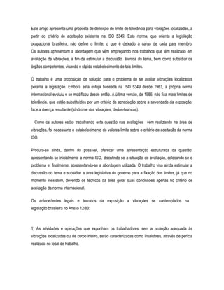 Este artigo apresenta uma proposta de definição de limite de tolerância para vibrações localizadas, a
partir do critério de aceitação existente na ISO 5349. Esta norma, que orienta a legislação
ocupacional brasileira, não define o limite, o que é deixado a cargo de cada país membro.
Os autores apresentam a abordagem que vêm empregando nos trabalhos que têm realizado em
avaliação de vibrações, a fim de estimular a discussão técnica do tema, bem como subsidiar os
órgãos competentes, visando o rápido estabelecimento de tais limites.
O trabalho é uma proposição de solução para o problema de se avaliar vibrações localizadas
perante a legislação. Embora esta esteja baseada na ISO 5349 desde 1983, a própria norma
internacional evoluiu e se modificou desde então. A última versão, de 1986, não fixa mais limites de
tolerância, que estão substituídos por um critério de apreciação sobre a severidade da exposição,
face a doença resultante (síndrome das vibrações, dedos-brancos).
Como os autores estão trabalhando esta questão nas avaliações vem realizando na área de
vibrações, foi necessário o estabelecimento de valores-limite sobre o critério de aceitação da norma
ISO.
Procura-se ainda, dentro do possível, oferecer uma apresentação estruturada da questão,
apresentando-se inicialmente a norma ISO, discutindo-se a situação de avaliação, colocando-se o
problema e, finalmente, apresentando-se a abordagem utilizada. O trabalho visa ainda estimular a
discussão do tema e subsidiar a área legislativa do governo para a fixação dos limites, já que no
momento inexistem, devendo os técnicos da área gerar suas conclusões apenas no critério de
aceitação da norma internacional.
Os antecedentes legais e técnicos da exposição a vibrações se contemplados na
legislação brasileira no Anexo 12/83:
1) As atividades e operações que exponham os trabalhadores, sem a proteção adequada às
vibrações localizadas ou de corpo inteiro, serão caracterizadas como insalubres, através de perícia
realizada no local de trabalho.
 