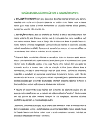 NOÇÕES DE ISOLAMENTO ACÚSTICO E ABSORÇÃO SONORA
O ISOLAMENTO ACÚSTICO refere-se a capacidade de certos materiais formarem uma barreira,
impedindo que a onda sonora (ou ruído) passe de um recinto a outro. Nestes casos se deseja
impedir que o ruído alcance o homem. Normalmente são utilizados materiais densos (pesados)
como por ex: concreto, vidro, chumbo, etc..
A ABSORÇÃO ACÚSTICA trata do fenômeno que minimiza a reflexão das ondas sonoras num
mesmo ambiente. Ou seja, diminui ou elimina o nível de reverberação (que é uma variação do eco)
num mesmo ambiente. Nestes casos se deseja, além de diminuir os Níveis de pressão Sonora do
recinto, melhorar o nível de inteligibilidade. Contrariamente aos materiais de isolamento, estes são
materiais leves (baixa densidade), fibrosos ou de poros abertos, como por ex: espumas poliéster de
células abertas, fibras cerâmicas e de vidro, tecidos, carpetes, etc.
Praticamente todos os materiais existentes no mercado ou isolam ou absorvem ondas sonoras,
embora com diferente eficácia. Aquele material que tem grande poder de isolamento acústico quase
não tem poder de absorção acústica, e vice-versa. Alguns outros materiais têm baixo poder de
isolamento acústico e também baixo poder de absorção acústica (como plásticos leves e
impermeáveis), pois são de baixa densidade e não tem poros abertos. Espumas de poliestireno
(expandido ou extrudado) tem excelentes características de isolamento térmico, porém não são
recomendados em acústica. A cortiça (muito utilizada no passado) já não apresenta os resultados
acústicos desejados pelo consumidor da atualidade, e também apresenta problemas de higiene e
deterioração (é um produto orgânico que se deteriora muito facilmente).
A indústria tem desenvolvido novos materiais com coeficientes de isolamento acústico e/ou de
absorção muito mais eficientes que os materiais até então considerados "acústicos". Desta maneira
tem sido possível se obter, mediante variações de sua composição, resultados acústicos
satisfatórios que atendam as necessidades do usuário.
Cada recinto, conforme sua utilização, requer critérios bem definidos de Níveis de Pressão Sonora e
de reverberação para permitir o conforto acústico e/ou eliminar as condições nocivas a saúde. Níveis
de Pressão Sonora muito baixos podem tornar o recinto monótono e cansativo, induzindo as
pessoas às condições de inatividade e sonolência.
 