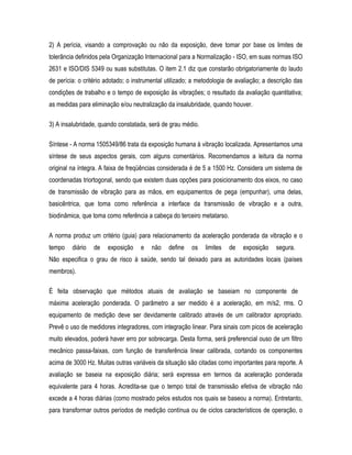 2) A perícia, visando a comprovação ou não da exposição, deve tomar por base os limites de
tolerância definidos pela Organização Internacional para a Normalização - ISO, em suas normas ISO
2631 e ISO/DIS 5349 ou suas substitutas. O item 2.1 diz que constarão obrigatoriamente do laudo
de perícia: o critério adotado; o instrumental utilizado; a metodologia de avaliação; a descrição das
condições de trabalho e o tempo de exposição às vibrações; o resultado da avaliação quantitativa;
as medidas para eliminação e/ou neutralização da insalubridade, quando houver.
3) A insalubridade, quando constatada, será de grau médio.
Síntese - A norma 1505349/86 trata da exposição humana à vibração localizada. Apresentamos uma
síntese de seus aspectos gerais, com alguns comentários. Recomendamos a leitura da norma
original na íntegra. A faixa de freqüências considerada é de 5 a 1500 Hz. Considera um sistema de
coordenadas triortogonal, sendo que existem duas opções para posicionamento dos eixos, no caso
de transmissão de vibração para as mãos, em equipamentos de pega (empunhar), uma delas,
basicêntrica, que toma como referência a interface da transmissão de vibração e a outra,
biodinâmica, que toma como referência a cabeça do terceiro metatarso.
A norma produz um critério (guia) para relacionamento da aceleração ponderada da vibração e o
tempo diário de exposição e não define os limites de exposição segura.
Não especifica o grau de risco à saúde, sendo tal deixado para as autoridades locais (países
membros).
É feita observação que métodos atuais de avaliação se baseiam no componente de
máxima aceleração ponderada. O parâmetro a ser medido é a aceleração, em m/s2, rms. O
equipamento de medição deve ser devidamente calibrado através de um calibrador apropriado.
Prevê o uso de medidores integradores, com integração linear. Para sinais com picos de aceleração
muito elevados, poderá haver erro por sobrecarga. Desta forma, será preferencial ouso de um filtro
mecânico passa-faixas, com função de transferência linear calibrada, cortando os componentes
acima de 3000 Hz. Muitas outras variáveis da situação são citadas como importantes para reporte. A
avaliação se baseia na exposição diária; será expressa em termos da aceleração ponderada
equivalente para 4 horas. Acredita-se que o tempo total de transmissão efetiva de vibração não
excede a 4 horas diárias (como mostrado pelos estudos nos quais se baseou a norma). Entretanto,
para transformar outros períodos de medição contínua ou de ciclos característicos de operação, o
 
