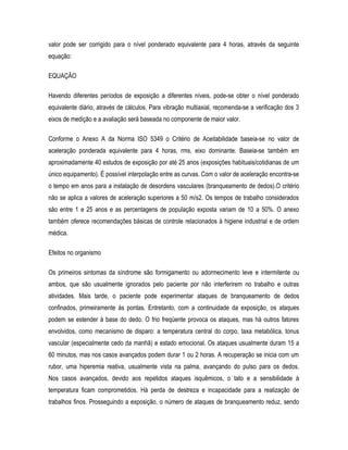 valor pode ser corrigido para o nível ponderado equivalente para 4 horas, através da seguinte
equação:
EQUAÇÃO
Havendo diferentes períodos de exposição a diferentes níveis, pode-se obter o nível ponderado
equivalente diário, através de cálculos. Para vibração multiaxial, recomenda-se a verificação dos 3
eixos de medição e a avaliação será baseada no componente de maior valor.
Conforme o Anexo A da Norma ISO 5349 o Critério de Aceitabilidade baseia-se no valor de
aceleração ponderada equivalente para 4 horas, rms, eixo dominante. Baseia-se também em
aproximadamente 40 estudos de exposição por até 25 anos (exposições habituais/cotidianas de um
único equipamento). É possível interpolação entre as curvas. Com o valor de aceleração encontra-se
o tempo em anos para a instalação de desordens vasculares (branqueamento de dedos).O critério
não se aplica a valores de aceleração superiores a 50 m/s2. Os tempos de trabalho considerados
são entre 1 e 25 anos e as percentagens de população exposta variam de 10 a 50%. O anexo
também oferece recomendações básicas de controle relacionados à higiene industrial e de ordem
médica.
Efeitos no organismo
Os primeiros sintomas da síndrome são formigamento ou adormecimento leve e intermitente ou
ambos, que são usualmente ignorados pelo paciente por não interferirem no trabalho e outras
atividades. Mais tarde, o paciente pode experimentar ataques de branqueamento de dedos
confinados, primeiramente às pontas. Entretanto, com a continuidade da exposição, os ataques
podem se estender à base do dedo. O frio freqüente provoca os ataques, mas há outros fatores
envolvidos, como mecanismo de disparo: a temperatura central do corpo, taxa metabólica, tonus
vascular (especialmente cedo da manhã) e estado emocional. Os ataques usualmente duram 15 a
60 minutos, mas nos casos avançados podem durar 1 ou 2 horas. A recuperação se inicia com um
rubor, uma hiperemia reativa, usualmente vista na palma, avançando do pulso para os dedos.
Nos casos avançados, devido aos repetidos ataques isquêmicos, o tato e a sensibilidade à
temperatura ficam comprometidos. Há perda de destreza e incapacidade para a realização de
trabalhos finos. Prosseguindo a exposição, o número de ataques de branqueamento reduz, sendo
 