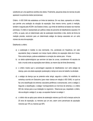 substituído por uma aparência cianôtica dos dedos. Finalmente, pequenas áreas de necrose da pele
aparecem na ponta dos dedos (acrocianose).
Critério - A ISO 5349 não estabelece um limite de tolerância. Em vez disso, apresenta um critério,
que permite uma avaliação da situação da exposição. Esta mesma norma, quanto à medição,
também é seguida pela ACGIH, dos Estados Unidos, cujo limite de tolerância se baseia nas mesmas
premissas. O critério é representado por gráficos (retas) de percentis de trabalhadores expostos (10
a 50%), os quais, sob um determinado valor de aceleração transmitida à mão, dentro da forma de
medição prevista, evoluíram para um determinado estágio da doença associada em um certo
número de anos de exposição.
Detalhando o critério:
a) a aceleração é medida no eixo dominante, rms, ponderada em freqüência, em valor
equivalente (Aeq) e baseado num tempo líquido (efetivo) de exposição diária de 4 horas.
Para outros tempos, pode-se estabelecer a correção dos valores para 4 horas;
b) os dados epidemiológicos que serviram de base às curvas, consideraram 40 estudos de
todo o mundo onde as exposições eram diárias, ao mesmo tipo de fonte (ferramenta);
c) o critério mostra qual a porcentagem esperada de trabalhadores num certo estágio da
doença, para uma dada exposição (aceleração) e tempo em anos de trabalho na atividade
d) o estágio da doença que se pretende evitar atingir, segundo o critério, foi redefinido no
workshop ocorrido em Estocolmo (para maior clareza em relação à ISO 5349), no qual se
faz uma classificação de sintomas vasculares periféricos e sensoneurais, como o estágio 2.
Segundo a classificação, o estágio 1correspondente ao nível leve de sintomas, e o critério
ISO dá o tempo para a sua instalação no organismo. Observa-se que, respeitado o critério,
não se atingirá o estágio 2, ou seja, os expostos ficariam no estágio 1.
e) o critério não se aplica para valores de aceleração maiores que 50 m/s2 e tempos acima de
25 anos de exposição, ou menores que um ano, assim como percentuais de população
menores que 10% ou maiores que 50%
 