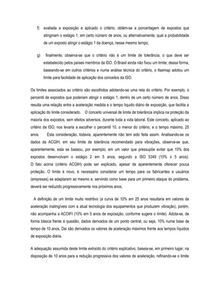 f) avaliada a exposição e aplicado o critério, obtém-se a porcentagem de expostos que
atingiriam o estágio 1, em certo número de anos, ou alternativamente, qual a probabilidade
de um exposto atingir o estágio 1 da doença, nesse mesmo tempo;
g) finalmente, observa-se que o critério não é um limite de tolerância, o que deve ser
estabelecido pelos países membros da ISO. O Brasil ainda não fixou um limite; dessa forma,
baseando-se em outros critérios e numa análise técnica do critério, o Itsemap adotou um
limite para facilidade de aplicação dos conceitos da ISO.
Os limites associados ao critério são escolhidos adotando-se uma reta do critério. Por exemplo, o
percentil de expostos que poderiam atingir o estágio 1, dentro de um certo número de anos. Disso
resulta uma relação entre a aceleração medida e o tempo liquido diário de exposição, que facilita a
aplicação do limite considerado. O conceito universal de limite de tolerância implica na proteção da
maioria dos expostos, sem efeitos adversos, durante toda a vida laboral. Este conceito, aplicado ao
critério da ISO, nos levaria a escolher o percentil 10, o menor do critério, e o tempo máximo, 25
anos. Esta consideração, todavia, aparentemente não tem sido feita assim. Analisando-se os
dados da ACGIH, em seu limite de tolerância recomendado para vibrações, observa-se que,
aparentemente, esta se baseou, por exemplo, em um valor que pressupõe evitar que 10% dos
expostos desenvolvam o estágio 2 em 5 anos; segundo a ISO 5349 (10% x 5 anos).
O fato acima (critério ACGIH) pode ser explicado, apesar de aparentemente oferecer pouca
proteção. O limite é novo, é necessário considerar um tempo para os fabricantes e usuários
(empresas) se adaptarem ao mesmo e, servindo como base para um primeiro ataque do problema,
deverá ser reduzido progressivamente nos próximos anos.
A definição de um limite muito restritivo (a curva de 10% em 25 anos resultaria em valores de
aceleração inatingíveis com a atual tecnologia dos equipamentos que produzem vibração), porém,
não acompanha a ACOIFI (10% em 5 anos de exposição, conforme sugere o limite). Adota-se, de
forma básica frente á questão, dados derivados de um ponto central, ou seja, 10% numa base de
tempo de 10 anos. Dai são derivados os valores de aceleração máximos frente aos tempos líquidos
de exposição diária.
A adequação assumida deste limite extraído do critério explicativo, baseia-se, em primeiro lugar, na
disposição de 10 anos para a redução progressiva dos valores de aceleração, refinando-se o limite
 