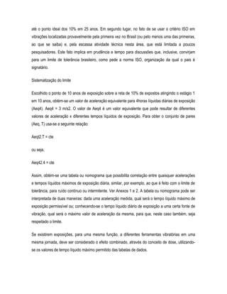até o ponto ideal dos 10% em 25 anos. Em segundo lugar, no fato de se usar o critério ISO em
vibrações localizadas provavelmente pela primeira vez no Brasil (ou pelo menos uma das primeiras,
ao que se saiba) e, pela escassa atividade técnica nesta área, que está limitada a poucos
pesquisadores. Este fato implica em prudência e tempo para discussões que, inclusive, convirjam
para um limite de tolerância brasileiro, como pede a norma ISO, organização da qual o pais é
signatário.
Sistematização do limite
Escolhido o ponto de 10 anos de exposição sobre a reta de 10% de expostos atingindo o estágio 1
em 10 anos, obtém-se um valor de aceleração equivalente para 4horas líquidas diárias de exposição
(Aeq4). Aeq4 = 3 m/s2. O valor de Aeq4 é um valor equivalente que pode resultar de diferentes
valores de aceleração x diferentes tempos líquidos de exposição. Para obter o conjunto de pares
(Aeq, T) usa-se a seguinte relação:
Aeqt2.T = cte
ou seja,
Aeq42.4 = cte
Assim, obtém-se uma tabela ou nomograma que possibilita correlação entre quaisquer acelerações
e tempos líquidos máximos de exposição diária, similar, por exemplo, ao que é feito com o limite de
tolerância, para ruído contínuo ou intermitente. Ver Anexos 1 e 2. A tabela ou nomograma pode ser
interpretada de duas maneiras: dada uma aceleração medida, qual será o tempo líquido máximo de
exposição permissível ou; conhecendo-se o tempo líquido diário de exposição a uma certa fonte de
vibração, qual será o máximo valor de aceleração da mesma, para que, neste caso também, seja
respeitado o limite.
Se existirem exposições, para uma mesma função, a diferentes ferramentas vibratórias em uma
mesma jornada, deve ser considerado o efeito combinado, através do conceito de dose, utilizando-
se os valores de tempo líquido máximo permitido das tabelas de dados.
 