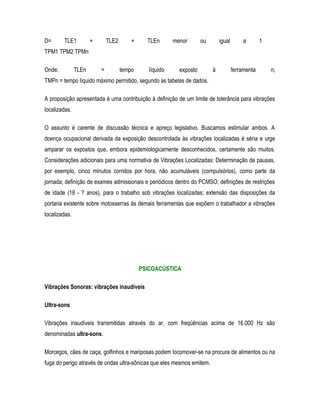 D= TLE1 + TLE2 + TLEn menor ou igual a 1
TPM1 TPM2 TPMn
Onde: TLEn = tempo líquido exposto à ferramenta n;
TMPn = tempo líquido máximo permitido, segundo as tabelas de dados.
A proposição apresentada é uma contribuição à definição de um limite de tolerância para vibrações
localizadas.
O assunto é carente de discussão técnica e apreço legislativo. Buscamos estimular ambos. A
doença ocupacional derivada da exposição descontrolada às vibrações localizadas é séria e urge
amparar os expostos que, embora epidemiologicamente desconhecidos, certamente são muitos.
Considerações adicionais para uma normativa de Vibrações Localizadas: Determinação de pausas,
por exemplo, cinco minutos corridos por hora, não acumuláveis (compulsórios), como parte da
jornada; definição de exames admissionais e periódicos dentro do PCMSO; definições de restrições
de idade (18 - ? anos), para o trabalho sob vibrações localizadas; extensão das disposições da
portaria existente sobre motosserras às demais ferramentas que expõem o trabalhador a vibrações
localizadas.
PSICOACÚSTICA
Vibrações Sonoras: vibrações inaudíveis
Ultra-sons
Vibrações inaudíveis transmitidas através do ar, com freqüências acima de 16.000 Hz são
denominadas ultra-sons.
Morcegos, cães de caça, golfinhos e mariposas podem locomover-se na procura de alimentos ou na
fuga do perigo através de ondas ultra-sônicas que eles mesmos emitem.
 
