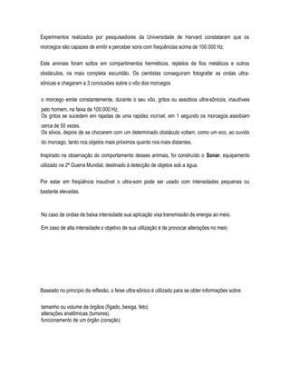 Experimentos realizados por pesquisadores da Universidade de Harvard constataram que os
morcegos são capazes de emitir e perceber sons com freqüências acima de 100.000 Hz.
Este animais foram soltos em compartimentos herméticos, repletos de fios metálicos e outros
obstáculos, na mais completa escuridão. Os cientistas conseguiram fotografar as ondas ultra-
sônicas e chegaram a 3 conclusões sobre o vôo dos morcegos
o morcego emite constantemente, durante o seu vôo, gritos ou assobios ultra-sônicos, inaudíveis
pelo homem, na faixa de 100.000 Hz.
Os gritos se sucedem em rajadas de uma rapidez incrível, em 1 segundo os morcegos assobiam
cerca de 50 vezes.
Os silvos, depois de se chocarem com um determinado obstáculo voltam, como um eco, ao ouvido
do morcego, tanto nos objetos mais próximos quanto nos mais distantes.
Inspirado na observação do comportamento desses animais, foi construído o Sonar, equipamento
utilizado na 2ª Guerra Mundial, destinado à detecção de objetos sob a água.
Por estar em freqüência inaudível o ultra-som pode ser usado com intensidades pequenas ou
bastante elevadas.
No caso de ondas de baixa intensidade sua aplicação visa transmissão de energia ao meio.
Em caso de alta intensidade o objetivo de sua utilização é de provocar alterações no meio
Baseado no princípio da reflexão, o feixe ultra-sônico é utilizado para se obter informações sobre:
tamanho ou volume de órgãos (fígado, bexiga, feto)
alterações anatômicas (tumores)
funcionamento de um órgão (coração)
 