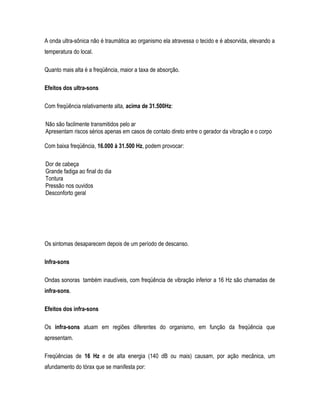 A onda ultra-sônica não é traumática ao organismo ela atravessa o tecido e é absorvida, elevando a
temperatura do local.
Quanto mais alta é a freqüência, maior a taxa de absorção.
Efeitos dos ultra-sons
Com freqüência relativamente alta, acima de 31.500Hz:
Não são facilmente transmitidos pelo ar
Apresentam riscos sérios apenas em casos de contato direto entre o gerador da vibração e o corpo
Com baixa freqüência, 16.000 à 31.500 Hz, podem provocar:
Dor de cabeça
Grande fadiga ao final do dia
Tontura
Pressão nos ouvidos
Desconforto geral
Os sintomas desaparecem depois de um período de descanso.
Infra-sons
Ondas sonoras também inaudíveis, com freqüência de vibração inferior a 16 Hz são chamadas de
infra-sons.
Efeitos dos infra-sons
Os infra-sons atuam em regiões diferentes do organismo, em função da freqüência que
apresentam.
Freqüências de 16 Hz e de alta energia (140 dB ou mais) causam, por ação mecânica, um
afundamento do tórax que se manifesta por:
 