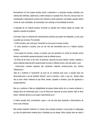 Normalmente um bom projeto acústico prevê o isolamento e a absorção acústica utilizadas com
critérios bem definidos, objetivando a melhor eficácia no resultado final. Para isto, deve-se levar em
consideração o desempenho acústico dos materiais a serem aplicados, sua fixação, posição relativa
a fonte de ruído e facilidade de manutenção, sem restringir a funcionalidade do recinto.
A aplicação de um material acústico, fornecido ou utilizado sem critérios rígidos de projeto, não
significa a solução do problema.
A princípio, todos os materiais têm características acústicas que podem ser desejadas, ou não, para
a questão que se busca. Por exemplo:
- O AR é acústico, pois é ele quem "transmite" os sons para os nossos ouvidos;
- O vácuo absoluto é acústico, pois por ele não são transmitidos sons (é o isolante acústico
perfeito);
- Uma parede de concreto, maciça, é acústica, pois ela apresenta um índice de redução sonora
elevado, mas também apresenta elevados níveis de reflexão sonora;
- As fibras (lã de rocha, lã de vidro, lã cerâmica), espumas de poros abertos, tecidos, carpetes, e
outros materiais deste tipo têm razoável poder de evitar a reflexão sonora, mas não isolam o som.
- Instrumentos musicais especiais são excelentes materiais acústicos.(Caso dos Violinos
"Stradivarius").
Mas se o problema é "vazamento" de sons de um ambiente para outro, a solução deve ser
direcionada para o uso de materiais "densos", como o concreto, o vidro, o aço, etc. Nestes casos
não se deve utilizar materiais do tipo fibras, tecidos, carpetes e similares, pois não significará a
solução definitiva.
Mas se o problema é falta de inteligibilidade da palavra falada dentro de um mesmo ambiente, a
solução deve ser direcionada para o uso de fibras e/ou espumas de poros abertos. Não se deve
utilizar materiais densos ou que sejam impermeáveis ao ar.
A melhor solução final, normalmente, requer o uso dos dois tipos (isolantes e absorvedores) de
forma muito criteriosa.
Não existem materiais "melhores" ou "piores" para soluções acústicas. O que existe é a adequação
(ou não) de determinado material para a finalidade que se deseja. Muito cuidado deve ser dado à
 