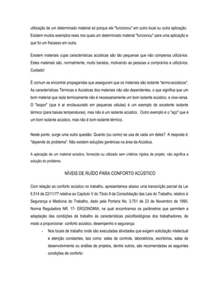 utilização de um determinado material só porque ele "funcionou" em outro local ou outra aplicação.
Existem muitos exemplos reais nos quais um determinado material "funcionou" para uma aplicação e
que foi um fracasso em outra.
Existem materiais cujas características acústicas são tão pequenas que não compensa utilizá-los.
Estes materiais são, normalmente, muito baratos, motivando as pessoas a comprá-los e utilizá-los.
Cuidado!
É comum se encontrar propagandas que asseguram que os materiais são isolante “termo-acústicos".
As características Térmicas e Acústicas dos materiais não são dependentes, o que significa que um
bom material que isola termicamente não é necessariamente um bom isolante acústico, e vice-versa.
O "Isopor" (que é ar enclausurado em pequenas células) é um exemplo de excelente isolante
térmico (para baixas temperaturas), mas não é um isolante acústico. Outro exemplo é o "aço" que é
um bom isolante acústico, mas não é bom isolante térmico.
Neste ponto, surge uma outra questão: Quanto (ou como) se usa de cada um deles? A resposta é:
"depende do problema". Não existem soluções genéricas na área da Acústica.
A aplicação de um material acústico, fornecido ou utilizado sem critérios rígidos de projeto, não significa a
solução do problema.
NÍVEIS DE RUÍDO PARA CONFORTO ACÚSTICO
Com relação ao conforto acústico no trabalho, apresentamos abaixo uma transcrição parcial da Lei
6.514 de 22/11/77 relativa ao Capitulo V do Titulo II da Consolidação das Leis do Trabalho, relativo à
Segurança e Medicina do Trabalho, dado pela Portaria No. 3.751 de 23 de Novembro de 1990,
Norma Reguladora NR. 17- ERGONOMIA, na qual encontramos os parâmetros que permitem a
adaptação das condições de trabalho às características psicofisiológicas dos trabalhadores, de
modo a proporcionar conforto acústico, desempenho e segurança:
- Nos locais de trabalho onde são executadas atividades que exigem solicitação intelectual
e atenção constantes, tais como: salas de controle, laboratórios, escritórios, salas de
desenvolvimento ou análise de projetos, dentre outros, são recomendadas as seguintes
condições de conforto:
 