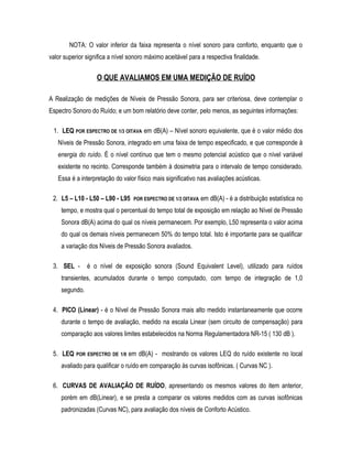 NOTA: O valor inferior da faixa representa o nível sonoro para conforto, enquanto que o
valor superior significa a nível sonoro máximo aceitável para a respectiva finalidade.
O QUE AVALIAMOS EM UMA MEDIÇÃO DE RUÍDO
A Realização de medições de Níveis de Pressão Sonora, para ser criteriosa, deve contemplar o
Espectro Sonoro do Ruído; e um bom relatório deve conter, pelo menos, as seguintes informações:
1. LEQ POR ESPECTRO DE 1/3 OITAVA em dB(A) – Nível sonoro equivalente, que é o valor médio dos
Níveis de Pressão Sonora, integrado em uma faixa de tempo especificado, e que corresponde à
energia do ruído. É o nível contínuo que tem o mesmo potencial acústico que o nível variável
existente no recinto. Corresponde também à dosimetria para o intervalo de tempo considerado.
Essa é a interpretação do valor físico mais significativo nas avaliações acústicas.
2. L5 – L10 - L50 – L90 - L95 POR ESPECTRO DE 1/3 OITAVA em dB(A) - é a distribuição estatística no
tempo, e mostra qual o percentual do tempo total de exposição em relação ao Nível de Pressão
Sonora dB(A) acima do qual os níveis permanecem. Por exemplo, L50 representa o valor acima
do qual os demais níveis permanecem 50% do tempo total. Isto é importante para se qualificar
a variação dos Níveis de Pressão Sonora avaliados.
3. SEL - é o nível de exposição sonora (Sound Equivalent Level), utilizado para ruídos
transientes, acumulados durante o tempo computado, com tempo de integração de 1,0
segundo.
4. PICO (Linear) - é o Nível de Pressão Sonora mais alto medido instantaneamente que ocorre
durante o tempo de avaliação, medido na escala Linear (sem circuito de compensação) para
comparação aos valores limites estabelecidos na Norma Regulamentadora NR-15 ( 130 dB ).
5. LEQ POR ESPECTRO DE 1/8 em dB(A) - mostrando os valores LEQ do ruído existente no local
avaliado para qualificar o ruído em comparação às curvas isofônicas. ( Curvas NC ).
6. CURVAS DE AVALIAÇÃO DE RUÍDO, apresentando os mesmos valores do item anterior,
porém em dB(Linear), e se presta a comparar os valores medidos com as curvas isofônicas
padronizadas (Curvas NC), para avaliação dos níveis de Conforto Acústico.
 