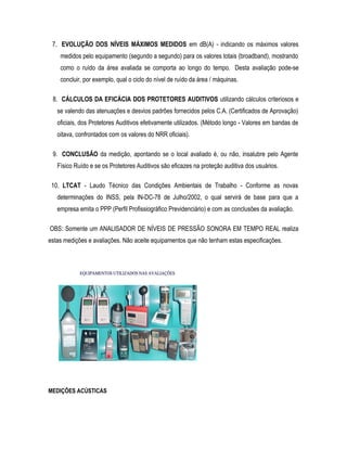 7. EVOLUÇÃO DOS NÍVEIS MÁXIMOS MEDIDOS em dB(A) - indicando os máximos valores
medidos pelo equipamento (segundo a segundo) para os valores totais (broadband), mostrando
como o ruído da área avaliada se comporta ao longo do tempo. Desta avaliação pode-se
concluir, por exemplo, qual o ciclo do nível de ruído da área / máquinas.
8. CÁLCULOS DA EFICÁCIA DOS PROTETORES AUDITIVOS utilizando cálculos criteriosos e
se valendo das atenuações e desvios padrões fornecidos pelos C.A. (Certificados de Aprovação)
oficiais, dos Protetores Auditivos efetivamente utilizados. (Método longo - Valores em bandas de
oitava, confrontados com os valores do NRR oficiais).
9. CONCLUSÃO da medição, apontando se o local avaliado é, ou não, insalubre pelo Agente
Físico Ruído e se os Protetores Auditivos são eficazes na proteção auditiva dos usuários.
10. LTCAT - Laudo Técnico das Condições Ambientais de Trabalho - Conforme as novas
determinações do INSS, pela IN-DC-78 de Julho/2002, o qual servirá de base para que a
empresa emita o PPP (Perfil Profissiográfico Previdenciário) e com as conclusões da avaliação.
OBS: Somente um ANALISADOR DE NÍVEIS DE PRESSÃO SONORA EM TEMPO REAL realiza
estas medições e avaliações. Não aceite equipamentos que não tenham estas especificações.
MEDIÇÕES ACÚSTICAS
 