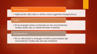 • Aplicación del calor o el frío como agentes terapéuticos.
Termoterapia.
• Es la energía total contenida en los movimientos
moleculares de un determinado material.
Calor.
• Es la velocidad o energía cinética promedios del
movimiento molecular de ese material.
Temperatura.
 
