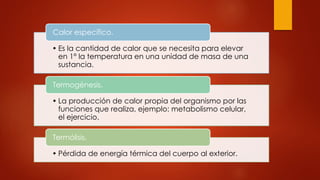 • Es la cantidad de calor que se necesita para elevar
en 1° la temperatura en una unidad de masa de una
sustancia.
Calor específico.
• La producción de calor propia del organismo por las
funciones que realiza, ejemplo: metabolismo celular,
el ejercicio.
Termogénesis.
• Pérdida de energía térmica del cuerpo al exterior.
Termólisis.
 