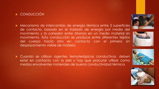  CONDUCCIÓN
 Mecanismo de intercambio de energía térmica entre 2 superficies
de contacto, basado en el traslado de energía por medio del
movimiento y la cohesión entre átomos en un medio material sin
movimiento. Esta conducción se produce entre diferentes tejidos
del cuerpo hacia otro en contacto con el primero sin
desplazamiento visible de materia.
 Cuando se utilizan agentes termoterápicos conductivos, deben
estar en contacto con la piel y hay que procurar utilizar como
medios envolventes materiales de buena conductividad térmica
 