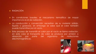  RADIACIÓN
 En condiciones basales, el mecanismo termolítico de mayor
importancia es el de radiación.
 La conducción y convección necesitan de su material (sólido,
liquido o gaseoso), sin embargo se sabe que el calor también
puede transmitirse por el vacío.
 Este proceso de transmitir el calor por el vacío se llama radiación,
en este caso el transporte de calor se produce por emisión o
absorción por parte del organismo de radiaciones
electromagnéticas.
 