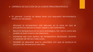  CRITERIOS DE ELECCIÓN DE UN AGENTE TERMOTERAPÉUTICO
 En general, cuando se desea tener una respuesta termoterápica
intensa es necesario:
I. Alcanzar la temperatura más elevada en la zona en que se
encuentra localizada la lesión objetivo del tratamiento.
II. Elevar la temperatura en la zona patológica, tan cerca como sea
posible al nivel máximo de tolerancia.
III. Mantener ese nivel óptimo de temperatura alcanzado, durante
un período de tiempo adecuado.
IV. También es deseable que la velocidad con que se produce el
ascenso de temperatura sea alta.
 