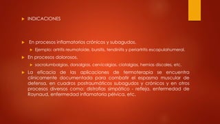  INDICACIONES
 En procesos inflamatorios crónicos y subagudos.
 Ejemplo: artritis reumatoide, bursitis, tendinitis y periartritis escapulahumeral.
 En procesos dolorosos.
 sacrolumbalgias, dorsalgias, cervicalgias, ciatalgias, hernias discales, etc.
 La eficacia de las aplicaciones de termoterapia se encuentra
clínicamente documentada para combatir el espasmo muscular de
defensa, en cuadros postraumáticos subagudos y crónicos y en otros
procesos diversos como: distrofias simpático - refleja, enfermedad de
Raynaud, enfermedad inflamatoria pélvica, etc.
 