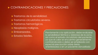  CONTRAINDICACIONES Y PRECAUCIONES:
 Trastornos de la sensibilidad.
 Trastornos circulatorios severos.
 Trastornos hemorrágicos.
 Neoplasias malignas.
 Embarazadas.
 Estados febriles.
Previamente a la aplicación, debe evaluarse
la sensibilidad térmica y dolorosa de la zona,
así como el estado circulatorio del paciente,
ya que el calor se encuentra generalmente
contraindicado o debe ser empleado con
especial precaución sobre áreas
anestesiadas o en un paciente obnubilado
 
