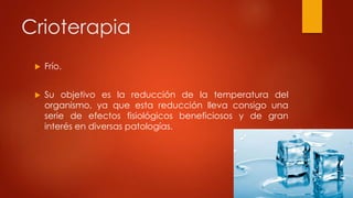 Crioterapia
 Frío.
 Su objetivo es la reducción de la temperatura del
organismo, ya que esta reducción lleva consigo una
serie de efectos fisiológicos beneficiosos y de gran
interés en diversas patologías.
 