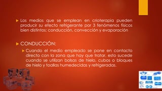  Los medios que se emplean en crioterapia pueden
producir su efecto refrigerante por 3 fenómenos físicos
bien distintos: conducción, convección y evaporación
 CONDUCCIÓN:
 Cuando el medio empleado se pone en contacto
directo con la zona que hay que tratar, esto sucede
cuando se utilizan bolsas de hielo, cubos o bloques
de hielo y toallas humedecidas y refrigeradas.
 