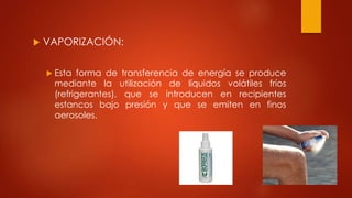  VAPORIZACIÓN:
 Esta forma de transferencia de energía se produce
mediante la utilización de líquidos volátiles fríos
(refrigerantes), que se introducen en recipientes
estancos bajo presión y que se emiten en finos
aerosoles.
 