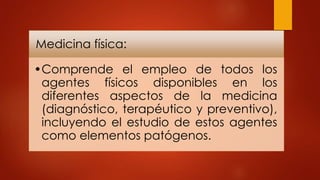 Medicina física:
•Comprende el empleo de todos los
agentes físicos disponibles en los
diferentes aspectos de la medicina
(diagnóstico, terapéutico y preventivo),
incluyendo el estudio de estos agentes
como elementos patógenos.
 
