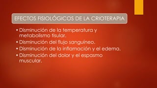 EFECTOS FISIOLÓGICOS DE LA CRIOTERAPIA
•Disminución de la temperatura y
metabolismo tisular.
•Disminución del flujo sanguíneo.
•Disminución de la inflamación y el edema.
•Disminución del dolor y el espasmo
muscular.
 