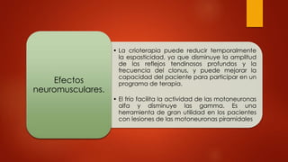 • La crioterapia puede reducir temporalmente
la espasticidad, ya que disminuye la amplitud
de los reflejos tendinosos profundos y la
frecuencia del clonus, y puede mejorar la
capacidad del paciente para participar en un
programa de terapia.
• El frío facilita la actividad de las motoneuronas
alfa y disminuye las gamma. Es una
herramienta de gran utilidad en los pacientes
con lesiones de las motoneuronas piramidales
Efectos
neuromusculares.
 