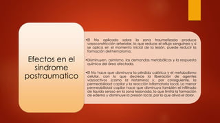 •El frío aplicado sobre la zona traumatizada produce
vasoconstricción arteriolar, lo que reduce el aflujo sanguíneo y si
se aplica en el momento inicial de la lesión, puede reducir la
formación del hematoma.
•Disminuyen, asimismo, las demandas metabólicas y la respuesta
química del área afectada.
•El frío hace que disminuya la pérdida calórica y el metabolismo
celular, con lo que decrece la liberación de agentes
vasoactivos (como la histamina) y, por consiguiente, la
permeabilidad capilar y la reacción inflamatoria local. La menor
permeabilidad capilar hace que disminuya también el infiltrado
de líquido seroso en la zona lesionada, lo que limita la formación
de edema y disminuye la presión local, por lo que alivia el dolor.
Efectos en el
sindrome
postraumatico
 