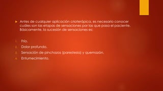  Antes de cualquier aplicación crioterápica, es necesario conocer
cuáles son las etapas de sensaciones por las que pasa el paciente.
Básicamente, la sucesión de sensaciones es:
1. Frío.
2. Dolor profundo.
3. Sensación de pinchazos (parestesia) y quemazón.
4. Entumecimiento.
 