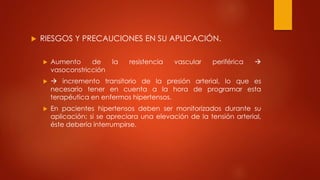 RIESGOS Y PRECAUCIONES EN SU APLICACIÓN.
 Aumento de la resistencia vascular periférica 
vasoconstricción
  incremento transitorio de la presión arterial, lo que es
necesario tener en cuenta a la hora de programar esta
terapéutica en enfermos hipertensos.
 En pacientes hipertensos deben ser monitorizados durante su
aplicación; si se apreciara una elevación de la tensión arterial,
éste debería interrumpirse.
 