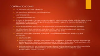 CONTRAINDICACIONES.
 Los trastornos vasculares periféricos.
 Las afecciones que cursan con vasospasmos.
 La arteriosclerosis.
 La hipersensibilidad al frío.
 El frío no se debe aplicar en áreas cuya circulación, principalmente arterial, esté afectada, ya que
los efectos de vasoconstricción por él producidos pueden agravar la situación de la zona ya
deprimida nutricionalmente.
 No en enfermedades que cursan con vasospasmo, como es la enfermedad de Raynaud,
 Las alteraciones de la luz vascular que acompañan a la arteriosclerosis pueden agravarse,
asimismo, por los efectos vasoconstrictores producidos por el frío.
 Tampoco en aquellos síndromes que cursan con hipersensibilidad al frío, entre los que se
encuentran:
 La urticaria al frío
 La crioglobulinemia, resultado de la presencia de crioglobulinas en sangre, proteínas anormales que
pueden precipitar a bajas temperaturas y ocasionar el bloqueo de los vasos. Puede asociarse, entre
otros, a artritis reumatoide, lupus eritematoso, mieloma múltiple y leucemias.
 La intolerancia al frío, que puede aparecer en algunos tipos de alteraciones reumáticas y se puede
manifestar por medio de dolor intenso, entumecimiento y alteraciones cutáneas, como
enrojecimiento, cianosis y manchas
 