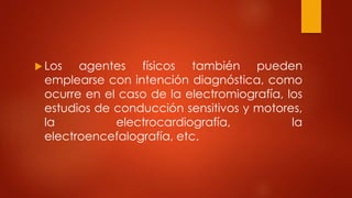  Los agentes físicos también pueden
emplearse con intención diagnóstica, como
ocurre en el caso de la electromiografía, los
estudios de conducción sensitivos y motores,
la electrocardiografía, la
electroencefalografía, etc.
 