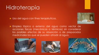 Hidroterapia
 Uso del agua con fines terapéuticos.
 Empleo tópico o externo del agua como vector de
acciones físicas (mecánicas o térmicas) sin considerar
los posibles efectos de su absorción o de preparados
medicinales los que se pueden añadir al agua.
 