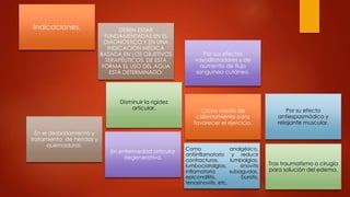 Indicaciones. DEBEN ESTAR
FUNDAMENTADAS EN EL
DIAGNÓSTICO Y EN UNA
INDICACIÓN MÉDICA
BASADA EN LOS OBJETIVOS
TERAPÉUTICOS. DE ESTA
FORMA EL USO DEL AGUA
ESTÁ DETERMINADO:
Por sus efectos
vasodilatadores y de
aumento de flujo
sanguíneo cutáneo.
Por su efecto
antiespasmódico y
relajante muscular.
Disminuir la rigidez
articular. Como medio de
calentamiento para
favorecer el ejercicio.
En el desbridamiento y
tratamiento de heridas y
quemaduras.
En enfermedad articular
degenerativa.
Como analgésico,
antiinflamatorio y reducir
contracturas, lumbalgias,
lumbociatalgias, sinovitis
inflamatoria subagudas,
epicondilitis, bursitis,
tenosinovitis, etc.
Tras traumatismo o cirugía
para solución del edema.
 