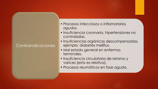 • Procesos infecciosos o inflamatorios
agudos.
• Insuficiencia coronaria, hipertensiones no
controladas.
• Insuficiencias orgánicas descompensadas,
ejemplo: diabetes mellitus.
• Mal estado general en enfermos
terminales.
• Insuficiencia circulatoria de retorno y
varices (esta es relativa).
• Procesos reumáticos en fase aguda.
Contraindicaciones
 