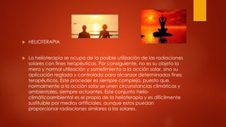  HELIOTERAPIA
 La helioterapia se ocupa de la posible utilización de las radiaciones
solares con fines terapéuticos. Por consiguiente, no es su objeto la
mera y normal utilización y sometimiento a la acción solar, sino su
aplicación reglada y controlada para alcanzar determinados fines
terapéuticos. Este proceder es siempre complejo, puesto que,
normalmente a la acción solar se unen circunstancias climáticas y
ambientales, siempre actuantes. Este conjunto helio-
climáticoambiental es el propio de la helioterapia y es difícilmente
sustituible por medios artificiales, aunque estos puedan
proporcionar radiaciones similares a las solares.
 