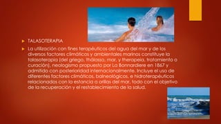  TALASOTERAPIA
 La utilización con fines terapéuticos del agua del mar y de los
diversos factores climáticos y ambientales marinos constituye la
talasoterapia (del griego, thálassa, mar, y therapeia, tratamiento o
curación), neologismo propuesto por La Bonnardiere en 1867 y
admitido con posterioridad internacionalmente. Incluye el uso de
diferentes factores climáticos, balneológicos, e hidroterapéuticos
relacionados con la estancia a orillas del mar, todo con el objetivo
de la recuperación y el restablecimiento de la salud.
 