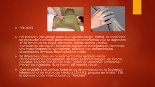  PELOIDES
 Por peloides (del griego pelos que significa fango, barro), se entienden
los productos naturales (básicamente los sedimentos) que se depositan
en el fon do de los lagos, pantanos, salinas, bahías y deltas,
compuestos por agua y sustancias orgánicas e inorgánicas, formando
una masa finamente homogénea, plástica, con determinadas
propiedades térmicas, físico-químicas y otras.
 En diferentes países, estos sedimentos han recibido varias
denominaciones, por ejemplo, en Rusia, se llaman fangos; en Grecia,
peloides, en Italia, fangos; en Suiza, gyttia; en Alemania, schlamme,
moore; en Inglaterra, mud, peat y en Francia, boues.
 Con el objetivo de unificar todas estas denominaciones, la Sociedad
Internacional de Hidrología Médica (I.S.M.H.), propuso en el año 1938,
la denominación internacional de “Peloides”.
 