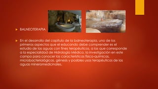  BALNEOTERAPIA
 En el desarrollo del capítulo de la balneoterapia, uno de los
primeros aspectos que el educando debe comprender es el
estudio de las aguas con fines terapéuticos, a las que corresponde
a la especialidad de Hidrología Médica, la investigación en este
campo para conocer las características físico-químicas,
microbacteriológicas, génesis y posibles usos terapéuticos de las
aguas mineromedicinales.
 